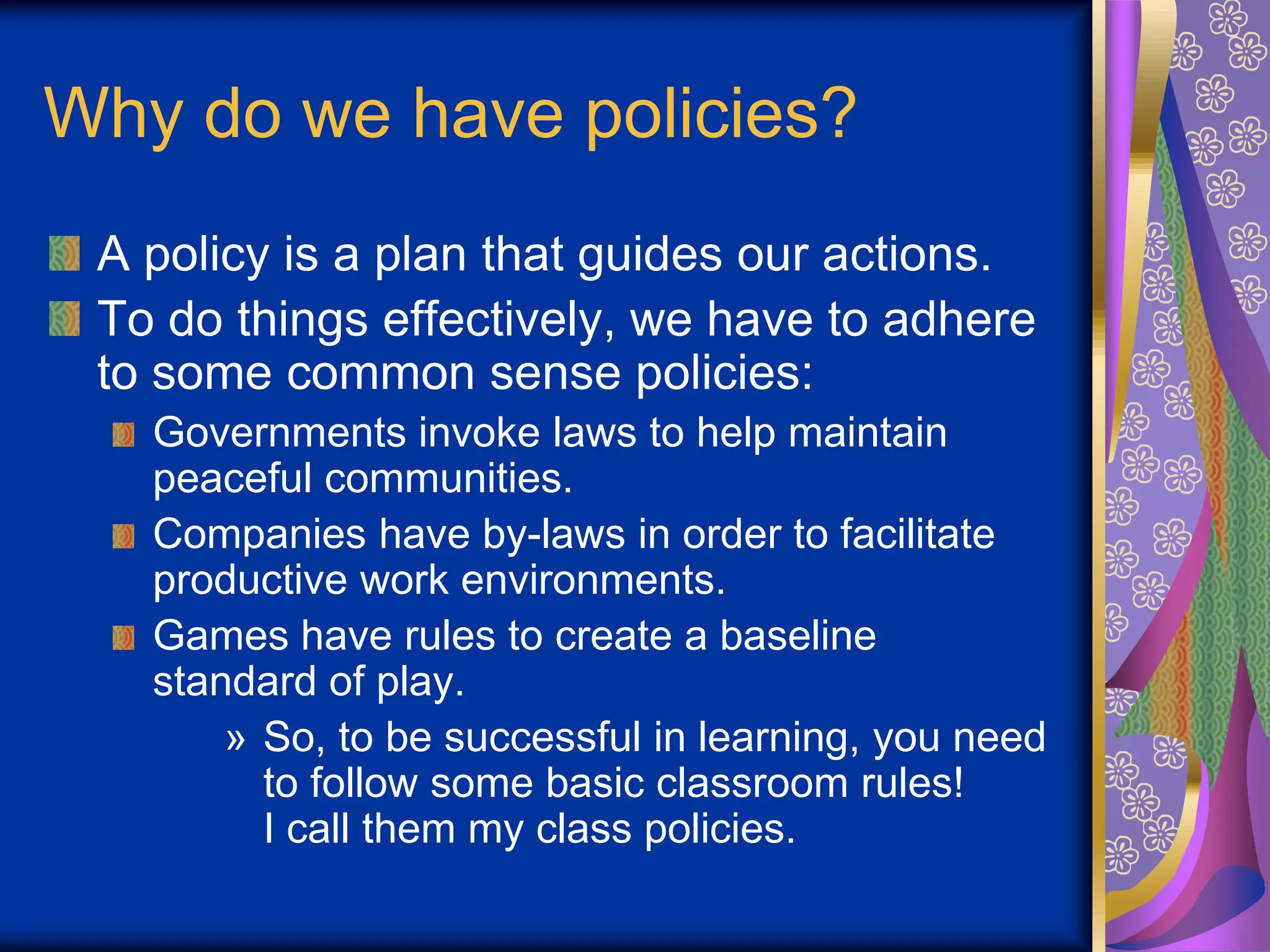 Why do we have policies?
A policy is a plan that guides our actions.
To do things effectively, we have to adhere
to some common sense policies:
Governments invoke laws to help maintain
peaceful communities.
Companies have by-laws in order to facilitate
productive work environments.
Games have rules to create a baseline
standard of play.
» So, to be successful in learning, you need
to follow some basic classroom rules!
I call them my class policies.
 