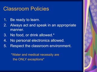 Classroom Policies
1. Be ready to learn.
2. Always act and speak in an appropriate
manner.
3. No food, or drink allowed.*
4. No personal electronics allowed.
5. Respect the classroom environment.
*Water and medical necessity are
the ONLY exceptions*
 