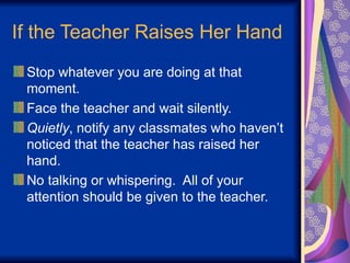 If the Teacher Raises Her Hand
Stop whatever you are doing at that
moment.
Face the teacher and wait silently.
Quietly, notify any classmates who haven’t
noticed that the teacher has raised her
hand.
No talking or whispering. All of your
attention should be given to the teacher.
 
