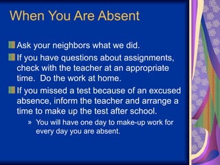When You Are Absent
Ask your neighbors what we did.
If you have questions about assignments,
check with the teacher at an appropriate
time. Do the work at home.
If you missed a test because of an excused
absence, inform the teacher and arrange a
time to make up the test after school.
» You will have one day to make-up work for
every day you are absent.
 