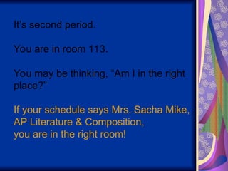 It’s second period.
You are in room 113.
You may be thinking, “Am I in the right
place?”
If your schedule says Mrs. Sacha Mike,
AP Literature & Composition,
you are in the right room!
 