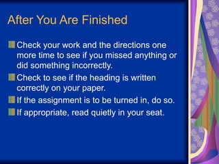 After You Are Finished
Check your work and the directions one
more time to see if you missed anything or
did something incorrectly.
Check to see if the heading is written
correctly on your paper.
If the assignment is to be turned in, do so.
If appropriate, read quietly in your seat.
 