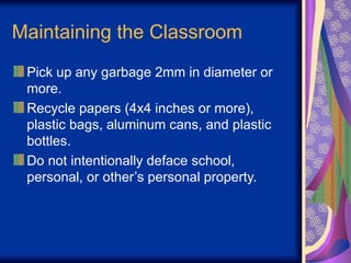Maintaining the Classroom
Pick up any garbage 2mm in diameter or
more.
Recycle papers (4x4 inches or more),
plastic bags, aluminum cans, and plastic
bottles.
Do not intentionally deface school,
personal, or other’s personal property.
 