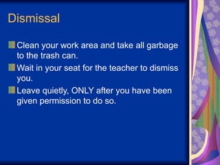 Dismissal
Clean your work area and take all garbage
to the trash can.
Wait in your seat for the teacher to dismiss
you.
Leave quietly, ONLY after you have been
given permission to do so.
 