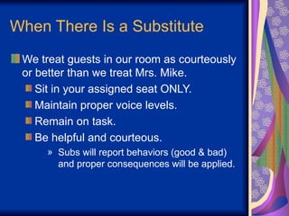 When There Is a Substitute
We treat guests in our room as courteously
or better than we treat Mrs. Mike.
Sit in your assigned seat ONLY.
Maintain proper voice levels.
Remain on task.
Be helpful and courteous.
» Subs will report behaviors (good & bad)
and proper consequences will be applied.
 