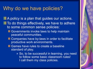 Why do we have policies?
A policy is a plan that guides our actions.
To do things effectively, we have to adhere
to some common sense policies:
Governments invoke laws to help maintain
peaceful communities.
Companies have by-laws in order to facilitate
productive work environments.
Games have rules to create a baseline
standard of play.
» So, to be successful in learning, you need
to follow some basic classroom rules!
I call them my class policies.
 