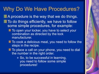 Why Do We Have Procedures?
A procedure is the way that we do things.
To do things efficiently, we have to follow
some simple procedures, for example:
To open your locker, you have to select your
combination as directed by the lock
manufacturer.
To cook a delicious meal, you need to follow the
steps in the recipe.
To place a call on your phone, you need to dial
the number in the right order.
» So, to be successful in learning,
you need to follow some simple
procedures!
 