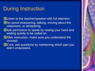 During Instruction
Listen to the teacher/speaker with full attention.
No pencil sharpening, talking, moving about the
classroom, or whispering.
Ask permission to speak by raising your hand and
waiting quietly to be called on.
After instruction, make sure you understand the
concept.
If not, ask questions by mentioning which part you
didn’t understand.
 