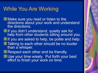 While You Are Working
Make sure you read or listen to the
directions about your work and understand
the directions.
If you didn’t understand, quietly ask for
help from other students sitting around you.
If you are asked to help, be polite and help.
Talking to each other should be no louder
than a whisper.
Respect each other and be friendly.
Use your time wisely. Put forth your best
effort to finish your work on time.
 