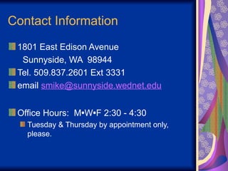Contact Information
1801 East Edison Avenue
Sunnyside, WA 98944
Tel. 509.837.2601 Ext 3331
email smike@sunnyside.wednet.edu
Office Hours: M•W•F 2:30 - 4:30
Tuesday & Thursday by appointment only,
please.
 