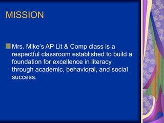 MISSION
Mrs. Mike’s AP Lit & Comp class is a
respectful classroom established to build a
foundation for excellence in literacy
through academic, behavioral, and social
success.
 