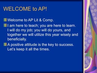 WELCOME to AP!
Welcome to AP Lit & Comp.
I am here to teach; you are here to learn.
I will do my job; you will do yours, and
together we will utilize this year wisely and
beneficially.
A positive attitude is the key to success.
Let’s keep it all the times.
 