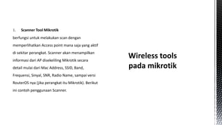 1.

Scanner Tool Mikrotik

berfungsi untuk melakukan scan dengan

memperlihatkan Access point mana saja yang aktif
di sekitar perangkat. Scanner akan menampilkan
informasi dari AP disekeliling Mikrotik secara
detail mulai dari Mac Address, SSID, Band,
Frequensi, Sinyal, SNR, Radio Name, sampai versi
RouterOS nya (jika perangkat itu Mikrotik). Berikut
ini contoh penggunaan Scanner.

 