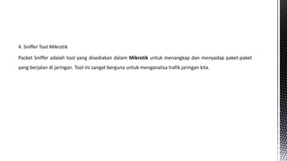 4. Sniffer Tool Mikrotik

Packet Sniffer adalah tool yang disediakan dalam Mikrotik untuk menangkap dan menyadap paket-paket
yang berjalan di jaringan. Tool ini sangat berguna untuk menganalisa trafik jaringan kita.

 