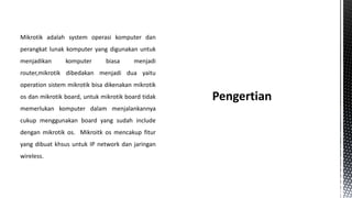 Mikrotik adalah system operasi komputer dan
perangkat lunak komputer yang digunakan untuk
menjadikan

komputer

biasa

menjadi

router,mikrotik dibedakan menjadi dua yaitu
operation sistem mikrotik bisa dikenakan mikrotik
os dan mikrotik board, untuk mikrotik board tidak
memerlukan komputer dalam menjalankannya
cukup menggunakan board yang sudah include
dengan mikrotik os. Mikroitk os mencakup fitur
yang dibuat khsus untuk IP network dan jaringan
wireless.

 