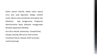 Sistem operasi mikrotik, adalah sistem operasi
Linux base yang digunakan sebagai network
router. dibuat untuk memberikan kemudahan dan
kebebasan

bagi

penggunanya.

Pengaturan

Administrasinya dapat dilakukan menggunakan
Windows Application (WinBox).

Fitur-fitur mikrotik diantaranya : Firewall & Nat,
Hotspot, Routing, DNS server, Point to Point
Tunneling Protocol, Hotspot, DHCP server,dan
masih banyak lagi.

 