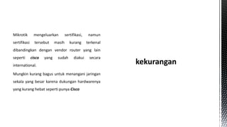 Mikrotik

mengeluarkan

sertifikasi

tersebut

sertifikasi,

namun

kurang

terkenal

masih

dibandingkan dengan vendor router yang lain
seperti

cisco

yang

sudah

diakui

secara

international.

Mungkin kurang bagus untuk menangani jaringan
sekala yang besar karena dukungan hardwarenya
yang kurang hebat seperti punya Cisco

 