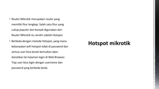  Router Mikrotik merupakan router yang
memiliki fitur lengkap. Salah satu fitur yang
cukup populer dan banyak digunakan dari
Router Mikrotik itu sendiri adalah Hotspot
 Berbeda dengan metode Hotspot, yang mana
kebanyakan wifi hotspot tidak di password dan

semua user bisa konek kemudian akan
diarahkan ke halaman login di Web Browser.
Tiap user bisa login dengan username dan
password yang berbeda-beda.

 