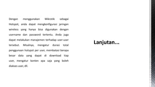 Dengan

menggunakan

Mikrotik

sebagai

Hotspot, anda dapat mengkonfigurasi jaringan
wireless yang hanya bisa digunakan dengan
username dan password tertentu. Anda juga
dapat melakukan manajemen terhadap user-user
tersebut.

Misalnya,

mengatur

durasi

total

penggunaan hotspot per user, membatasi berapa
besar data yang dapat di download tiap
user, mengatur konten apa saja yang boleh
diakses user, dll.

 