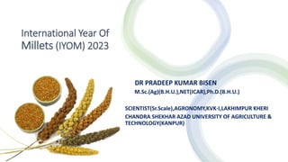 International Year Of
Millets (IYOM) 2023
DR PRADEEP KUMAR BISEN
M.Sc.(Ag)(B.H.U.),NET(ICAR),Ph.D.(B.H.U.)
SCIENTIST(Sr.Scale),AGRONOMY,KVK-I,LAKHIMPUR KHERI
CHANDRA SHEKHAR AZAD UNIVERSITY OF AGRICULTURE &
TECHNOLOGY(KANPUR)
 