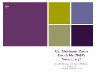 +




    Can Electronic Media
     Enrich My Child’s
        Vocabulary?
    Jennifer Principe and Allison Medeiros
                   Chapter 8
            Into the Minds of Babes
 