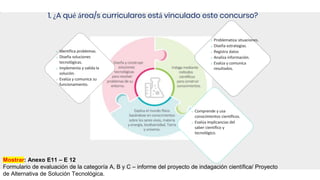 1. ¿A qué área/s curriculares está vinculado este concurso?
o Identifica problemas.
o Diseña soluciones
tecnológicas.
o Implementa y valida la
solución.
o Evalúa y comunica su
funcionamiento.
o Problematiza situaciones.
o Diseña estrategias.
o Registra datos
o Analiza información.
o Evalúa y comunica
resultados.
o Comprende y usa
conocimientos científicos.
o Evalúa implicancias del
saber científico y
tecnológico.
Mostrar: Anexo E11 – E 12
Formulario de evaluación de la categoría A, B y C – informe del proyecto de indagación científica/ Proyecto
de Alternativa de Solución Tecnológica.
 