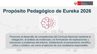 f18c65
Propósito Pedagógico de Eureka 2026
Promover el desarrollo de competencias del Currículo Nacional mediante la
indagación, el análisis de evidencias y la formulación de explicaciones y
soluciones a problemas del entorno, fortaleciendo el pensamiento científico,
crítico y creativo, así como el ejercicio de una ciudadanía responsable.
 