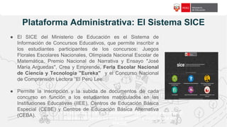 f18c65
Plataforma Administrativa: El Sistema SICE
El Director de la I.E. es responsable del registro y accede al
sistema utilizando su mismo usuario y contraseña del
SIAGIE.
● El SICE del Ministerio de Educación es el Sistema de
Información de Concursos Educativos, que permite inscribir a
los estudiantes participantes de los concursos: Juegos
Florales Escolares Nacionales, Olimpiada Nacional Escolar de
Matemática, Premio Nacional de Narrativa y Ensayo "José
María Arguedas", Crea y Emprende, Feria Escolar Nacional
de Ciencia y Tecnología "Eureka" y el Concurso Nacional
de Comprensión Lectora “El Perú Lee.
● Permite la inscripción y la subida de documentos de cada
concurso en función a los estudiantes matriculados en las
Instituciones Educativas (IIEE), Centros de Educación Básica
Especial (CEBE) y Centros de Educación Básica Alternativa
(CEBA).
 