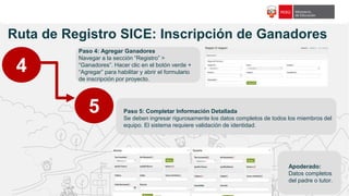 f18c65
Ruta de Registro SICE: Inscripción de Ganadores
4
5
Paso 4: Agregar Ganadores
Navegar a la sección “Registro” >
“Ganadores”. Hacer clic en el botón verde +
“Agregar” para habilitar y abrir el formulario
de inscripción por proyecto.
Paso 5: Completar Información Detallada
Se deben ingresar rigurosamente los datos completos de todos los miembros del
equipo. El sistema requiere validación de identidad.
Apoderado:
Datos completos
del padre o tutor.
 