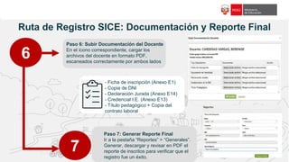 f18c65
Ruta de Registro SICE: Documentación y Reporte Final
6
Paso 6: Subir Documentación del Docente
En el ícono correspondiente, cargar los
archivos del docente en formato PDF,
escaneados correctamente por ambos lados
Paso 7: Generar Reporte Final
Ir a la pestaña “Reportes” > “Generales”.
Generar, descargar y revisar en PDF el
reporte de inscritos para verificar que el
registro fue un éxito.
7
- Ficha de inscripción (Anexo E1)
- Copia de DNI
- Declaración Jurada (Anexo E14)
- Credencial I.E. (Anexo E13)
- Título pedagógico + Copia del
contrato laboral
 