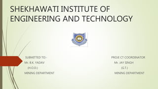 SHEKHAWATI INSTITUTE OF
ENGINEERING AND TECHNOLOGY
SUBMITTED TO:- PROJE CT COORDINATOR
Mr. B.K. YADAV Mr. JAY SINGH
(H.O.D.) (G.T.)
MINING DEPARTMENT MINING DEPARTMENT
 