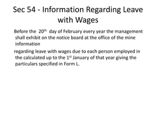 Sec 54 - Information Regarding Leave
with Wages
Before the 20th day of February every year the management
shall exhibit on the notice board at the office of the mine
information
regarding leave with wages due to each person employed in
the calculated up to the 1st January of that year giving the
particulars specified in Form L.
 