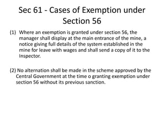 Sec 61 - Cases of Exemption under
Section 56
(1) Where an exemption is granted under section 56, the
manager shall display at the main entrance of the mine, a
notice giving full details of the system established in the
mine for leave with wages and shall send a copy of it to the
Inspector.
(2) No alternation shall be made in the scheme approved by the
Central Government at the time o granting exemption under
section 56 without its previous sanction.
 