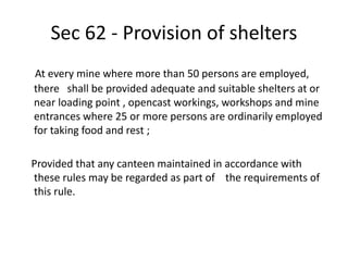 Sec 62 - Provision of shelters
At every mine where more than 50 persons are employed,
there shall be provided adequate and suitable shelters at or
near loading point , opencast workings, workshops and mine
entrances where 25 or more persons are ordinarily employed
for taking food and rest ;
Provided that any canteen maintained in accordance with
these rules may be regarded as part of the requirements of
this rule.
 