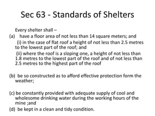Sec 63 - Standards of Shelters
Every shelter shall –
(a) have a floor area of not less than 14 square meters; and
(i) in the case of flat roof a height of not less than 2.5 metres
to the lowest part of the roof; and
(ii) where the roof is a sloping one, a height of not less than
1.8 metres to the lowest part of the roof and of not less than
2.5 metres to the highest part of the roof
(b) be so constructed as to afford effective protection form the
weather;
(c) be constantly provided with adequate supply of cool and
wholesome drinking water during the working hours of the
mine ;and
(d) be kept in a clean and tidy condition.
 