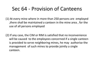 Sec 64 - Provision of Canteens
(1) At every mine where in more than 250 persons are employed
,there shall be maintained a canteen in the mine area , for the
use of all persons employed
(2) If any case, the CIM or RIM is satisfied that no inconvenience
will be caused to the employees concerned if a single canteen
is provided to serve neighboring mines, he may authorise the
management of such mines to provide jointly a single
canteen.
 