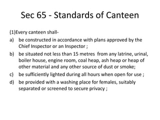 Sec 65 - Standards of Canteen
(1)Every canteen shall-
a) be constructed in accordance with plans approved by the
Chief Inspector or an Inspector ;
b) be situated not less than 15 metres from any latrine, urinal,
boiler house, engine room, coal heap, ash heap or heap of
other material and any other source of dust or smoke;
c) be sufficiently lighted during all hours when open for use ;
d) be provided with a washing place for females, suitably
separated or screened to secure privacy ;
 