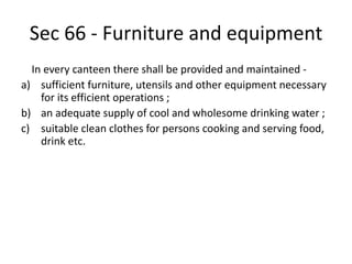 Sec 66 - Furniture and equipment
In every canteen there shall be provided and maintained -
a) sufficient furniture, utensils and other equipment necessary
for its efficient operations ;
b) an adequate supply of cool and wholesome drinking water ;
c) suitable clean clothes for persons cooking and serving food,
drink etc.
 