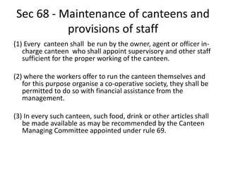 Sec 68 - Maintenance of canteens and
provisions of staff
(1) Every canteen shall be run by the owner, agent or officer in-
charge canteen who shall appoint supervisory and other staff
sufficient for the proper working of the canteen.
(2) where the workers offer to run the canteen themselves and
for this purpose organise a co-operative society, they shall be
permitted to do so with financial assistance from the
management.
(3) In every such canteen, such food, drink or other articles shall
be made available as may be recommended by the Canteen
Managing Committee appointed under rule 69.
 