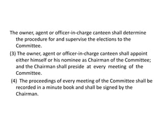 The owner, agent or officer-in-charge canteen shall determine
the procedure for and supervise the elections to the
Committee.
(3) The owner, agent or officer-in-charge canteen shall appoint
either himself or his nominee as Chairman of the Committee;
and the Chairman shall preside at every meeting of the
Committee.
(4) The proceedings of every meeting of the Committee shall be
recorded in a minute book and shall be signed by the
Chairman.
 