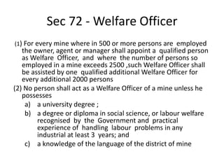 Sec 72 - Welfare Officer
(1) For every mine where in 500 or more persons are employed
the owner, agent or manager shall appoint a qualified person
as Welfare Officer, and where the number of persons so
employed in a mine exceeds 2500 ,such Welfare Officer shall
be assisted by one qualified additional Welfare Officer for
every additional 2000 persons
(2) No person shall act as a Welfare Officer of a mine unless he
possesses
a) a university degree ;
b) a degree or diploma in social science, or labour welfare
recognised by the Government and practical
experience of handling labour problems in any
industrial at least 3 years; and
c) a knowledge of the language of the district of mine
 