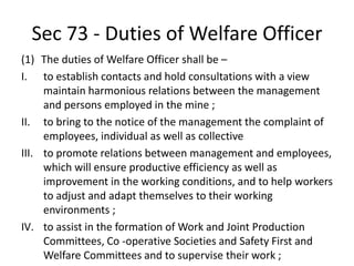 Sec 73 - Duties of Welfare Officer
(1) The duties of Welfare Officer shall be –
I. to establish contacts and hold consultations with a view
maintain harmonious relations between the management
and persons employed in the mine ;
II. to bring to the notice of the management the complaint of
employees, individual as well as collective
III. to promote relations between management and employees,
which will ensure productive efficiency as well as
improvement in the working conditions, and to help workers
to adjust and adapt themselves to their working
environments ;
IV. to assist in the formation of Work and Joint Production
Committees, Co -operative Societies and Safety First and
Welfare Committees and to supervise their work ;
 