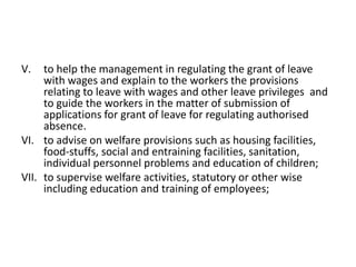 V. to help the management in regulating the grant of leave
with wages and explain to the workers the provisions
relating to leave with wages and other leave privileges and
to guide the workers in the matter of submission of
applications for grant of leave for regulating authorised
absence.
VI. to advise on welfare provisions such as housing facilities,
food-stuffs, social and entraining facilities, sanitation,
individual personnel problems and education of children;
VII. to supervise welfare activities, statutory or other wise
including education and training of employees;
 