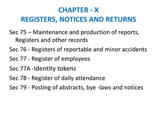 CHAPTER - X
REGISTERS, NOTICES AND RETURNS
Sec 75 – Maintenance and production of reports,
Registers and other records
Sec 76 - Registers of reportable and minor accidents
Sec 77 - Register of employees
Sec 77A -Identity tokens
Sec 78 - Register of daily attendance
Sec 79 - Posting of abstracts, bye -laws and notices
 