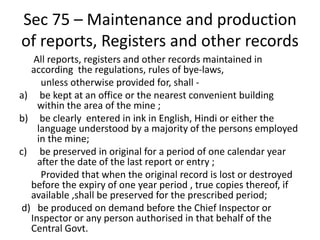Sec 75 – Maintenance and production
of reports, Registers and other records
All reports, registers and other records maintained in
according the regulations, rules of bye-laws,
unless otherwise provided for, shall -
a) be kept at an office or the nearest convenient building
within the area of the mine ;
b) be clearly entered in ink in English, Hindi or either the
language understood by a majority of the persons employed
in the mine;
c) be preserved in original for a period of one calendar year
after the date of the last report or entry ;
Provided that when the original record is lost or destroyed
before the expiry of one year period , true copies thereof, if
available ,shall be preserved for the prescribed period;
d) be produced on demand before the Chief Inspector or
Inspector or any person authorised in that behalf of the
Central Govt.
 