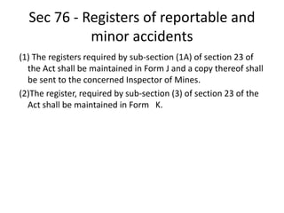 Sec 76 - Registers of reportable and
minor accidents
(1) The registers required by sub-section (1A) of section 23 of
the Act shall be maintained in Form J and a copy thereof shall
be sent to the concerned Inspector of Mines.
(2)The register, required by sub-section (3) of section 23 of the
Act shall be maintained in Form K.
 