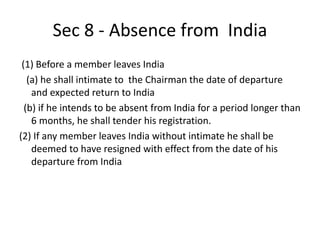 Sec 8 - Absence from India
(1) Before a member leaves India
(a) he shall intimate to the Chairman the date of departure
and expected return to India
(b) if he intends to be absent from India for a period longer than
6 months, he shall tender his registration.
(2) If any member leaves India without intimate he shall be
deemed to have resigned with effect from the date of his
departure from India
 