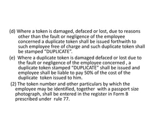 (d) Where a token is damaged, defaced or lost, due to reasons
other than the fault or negligence of the employee
concerned a duplicate token shall be issued forthwith to
such employee free of charge and such duplicate token shall
be stamped “DUPLICATE”.
(e) Where a duplicate token is damaged defaced or lost due to
the fault or negligence of the employee concerned , a
duplicate token stamped “DUPLICATE” shall be issued and
employee shall be liable to pay 50% of the cost of the
duplicate token issued to him.
(2) The token number and other particulars by which the
employee may be identified, together with a passport size
photograph, shall be entered in the register in Form B
prescribed under rule 77.
 