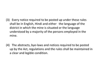 (3) Every notice required to be posted up under these rules
shall be in English, Hindi and either the language of the
district in which the mine is situated or the language
understood by a majority of the persons employed in the
mine.
(4) The abstracts, bye-laws and notices required to be posted
up by the Act, regulations and the rules shall be maintained in
a clear and legible condition.
 