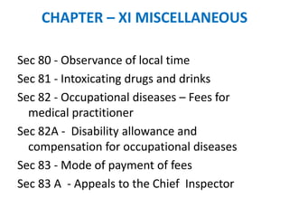 CHAPTER – XI MISCELLANEOUS
Sec 80 - Observance of local time
Sec 81 - Intoxicating drugs and drinks
Sec 82 - Occupational diseases – Fees for
medical practitioner
Sec 82A - Disability allowance and
compensation for occupational diseases
Sec 83 - Mode of payment of fees
Sec 83 A - Appeals to the Chief Inspector
 